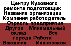 Центру Кузовного ремонта подготовщик › Название организации ­ Компания-работодатель › Отрасль предприятия ­ Другое › Минимальный оклад ­ 30 000 - Все города Работа » Вакансии   . Ивановская обл.